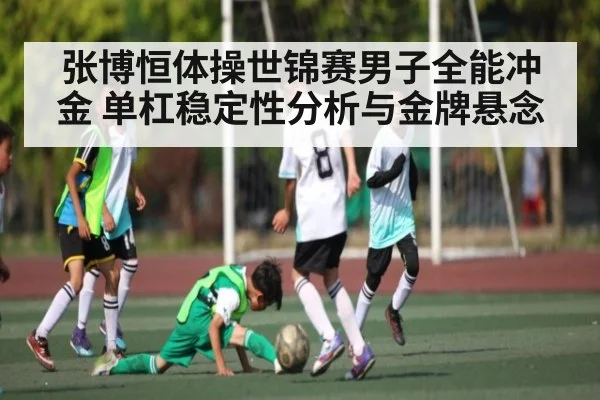 张博恒体操世锦赛男子全能冲金 单杠稳定性分析与金牌悬念