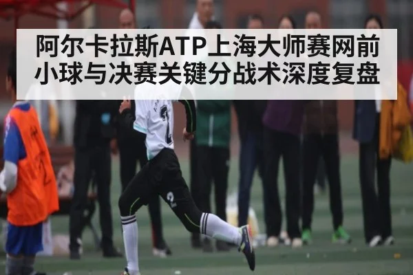 阿尔卡拉斯ATP上海大师赛网前小球与决赛关键分战术深度复盘