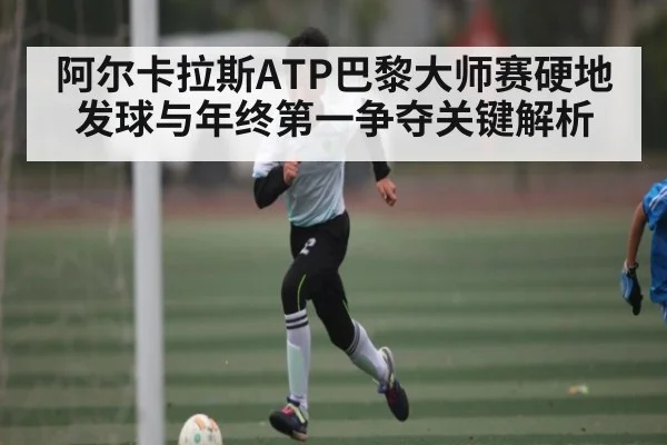 阿尔卡拉斯ATP巴黎大师赛硬地发球与年终第一争夺关键解析